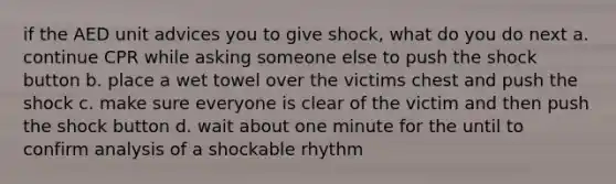 if the AED unit advices you to give shock, what do you do next a. continue CPR while asking someone else to push the shock button b. place a wet towel over the victims chest and push the shock c. make sure everyone is clear of the victim and then push the shock button d. wait about one minute for the until to confirm analysis of a shockable rhythm