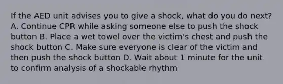 If the AED unit advises you to give a shock, what do you do next? A. Continue CPR while asking someone else to push the shock button B. Place a wet towel over the victim's chest and push the shock button C. Make sure everyone is clear of the victim and then push the shock button D. Wait about 1 minute for the unit to confirm analysis of a shockable rhythm