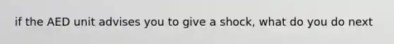 if the AED unit advises you to give a shock, what do you do next