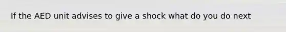 If the AED unit advises to give a shock what do you do next