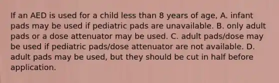 If an AED is used for a child less than 8 years of age, A. infant pads may be used if pediatric pads are unavailable. B. only adult pads or a dose attenuator may be used. C. adult pads/dose may be used if pediatric pads/dose attenuator are not available. D. adult pads may be used, but they should be cut in half before application.