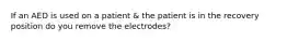 If an AED is used on a patient & the patient is in the recovery position do you remove the electrodes?