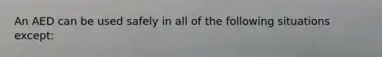 An AED can be used safely in all of the following situations except: