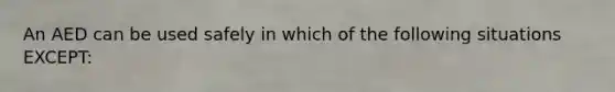 An AED can be used safely in which of the following situations EXCEPT: