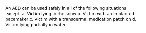 An AED can be used safely in all of the following situations except: a. Victim lying in the snow b. Victim with an implanted pacemaker c. Victim with a transdermal medication patch on d. Victim lying partially in water