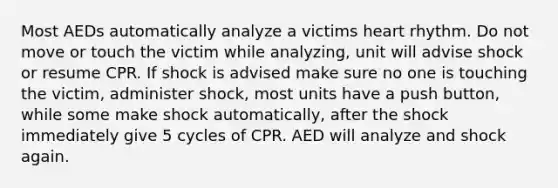 Most AEDs automatically analyze a victims heart rhythm. Do not move or touch the victim while analyzing, unit will advise shock or resume CPR. If shock is advised make sure no one is touching the victim, administer shock, most units have a push button, while some make shock automatically, after the shock immediately give 5 cycles of CPR. AED will analyze and shock again.