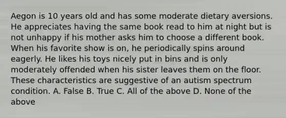 Aegon is 10 years old and has some moderate dietary aversions. He appreciates having the same book read to him at night but is not unhappy if his mother asks him to choose a different book. When his favorite show is on, he periodically spins around eagerly. He likes his toys nicely put in bins and is only moderately offended when his sister leaves them on the floor. These characteristics are suggestive of an autism spectrum condition. A. False B. True C. All of the above D. None of the above