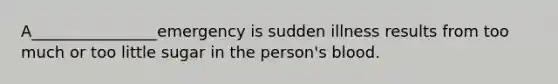 A________________emergency is sudden illness results from too much or too little sugar in the person's blood.