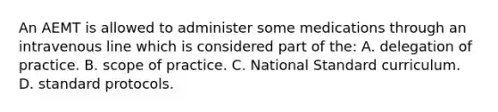 An AEMT is allowed to administer some medications through an intravenous line which is considered part of​ the: A. delegation of practice. B. scope of practice. C. National Standard curriculum. D. standard protocols.