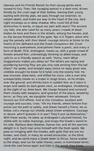 (Aeneas and his Friends Resist) So their young spirits were roused to fury. Then, like ravaging wolves in a dark mist, driven blindly by the cruel rage of their bellies, leaving their young waiting with thirsty jaws, we pass through our enemies, to certain death, and make our way to the heart of the city: dark night envelops us in deep shadow. Who could tell of that destruction in words, or equal our pain with tears? The ancient city falls, she who ruled for so many years: crowds of dead bodies lie here and there in the streets, among the houses, and on the sacred thresholds of the gods. Nor is it Trojans alone who pay the penalty with their blood: courage returns at times to the hearts of the defeated and the Greek conquerors die. Cruel mourning is everywhere, everywhere there is panic, and many a form of death. First, Androgeos, meets us, with a great crowd of Greeks around him, unknowingly thinking us allied troops, and calls to us in friendly speech as well: "Hurry, men! What sluggishness makes you delay so? The others are raping and plundering burning Troy: are you only now arriving from the tall ships?" He spoke, and straight away (since no reply given was credible enough) he knew he'd fallen into the enemy fold. He was stunned, drew back, and stifled his voice. Like a man who unexpectedly treads on a snake in rough briars, as he strides over the ground, and shrinks back in sudden fear as it rears in anger and swells its dark-green neck, so Androgeos, shuddering at the sight of us, drew back. We charge forward and surround them closely with weapons, and ignorant of the place, seized by terror, as they are, we slaughter them wholesale. Fortune favours our first efforts. And at this Coroebus, exultant with courage and success, cries: "Oh my friends, where fortune first points out the path to safety, and shows herself a friend, let us follow. Let's change our shields adopt Greek emblems. Courage or deceit: who'll question it in war? They'll arm us themselves." With these words, he takes up Androgeos's plumed helmet, his shield with its noble markings, and straps the Greek's sword to his side. Ripheus does likewise, Dymas too, and all the warriors delight in it. Each man arms himself with the fresh spoils. We pass on mingling with the Greeks, with gods that are not our known, and clash, in many an armed encounter, in the blind night, and we send many a Greek down to Orcus. Some scatter to the ships, and run for safer shores, some, in humiliated terror, climb the vast horse again and hide in the womb they know.