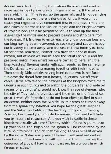Aeneas was the king for us, than whom there was not another more just in loyalty, nor greater in war and arms. If the fates save which man, if he feeds up the upper air, and is not yet lying in the cruel shadows, there is not dread for us; it would not cause you regret to have contended first in kindness. There are also cities and arms in the Sicilian region and the bright Acestes of Trojan blood. Let it be permitted for us to lead up the fleet shaken by the winds and to prepare beams and strip oars from the forests: if it is given to us to reach Italy, our companions and our king having been recovered, to seek Italy and Latium happy; but if safety is taken away, and the sea of Libya holds you, best father of the Teucrians, neither now does the hope of Iulus remain, but at least we should seek the straits of Sicily and the prepared seats, from where we were carried to here, and the king Acestes." Ilioneus spoke with such words; at the same time the Dardanians were murmuring together with their mouths. Then shortly Dido speaks having been cast down in her face: "Release the dread from your hearts, Teucrians, put off your cares. Harsh affairs and the newness of the kingdom force me to undertake such things and to watch the borders far and wide by means of a guard. Who would not know the race of Aeneas, who the city of Troy, both the virtues and the men, or the fires of so great a war? We Phoenicians do not bear chests dulled to such an extent, neither does the Sun tie up its horses so turned away from the Tyrian city. Whether you hope for the great Hesperia and the Saturnian fields, or the territory of Eryx and the king Acestes, I will send you out safe by means of aid and I will help you by means of resources. And you wish to settle in these kingdoms equally with me? The city which I found is yours; lead up your ships; the Trojan and the Tyrian will be conducted by me with no difference. And oh that the king Aeneas himself driven by the same Notus was present! Indeed I will send out certain men through the shores and will command them to survey the extremes of Libya, if having been cast out he wanders in which forests or cities."