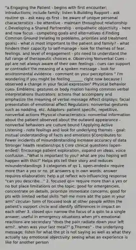 "a.Engaging the Patient - begins with first encounter; introductions; include family; listen b.Building Rapport - ask routine qs - ask easy qs first - be aware of unique personal characteristics - be attentive - maintain throughout relationship c.Developing a Shared Partnership - empathetic objectivity - here and now focus - competing goals and alternatives d.Finding Common Ground (relating to problems, priorities and treatment goals) - what is most important to the patient and family? - what hinders their capacity to self-manage - look for themes of fear, feelings, and level of engagement - pts need to understand the full range of therapeutic choices e. Observing Nonverbal Cues - ppl are not always aware of their own feelings - cues can support or contradict the meaning of a spoken message - look for environmental evidence - comment on your perceptions " I'm wondering if you might be feeling_______ right now because I observed a change in your facial expression" Physical behavior cues- Emblems: gestures or body motion having common verbal interpretations Illustrators: actions that accompany and emphasize the meaning of verbal message Affect displays: facial presentation of emotional affect Regulators: nonverbal gestures such as nodding, etc. Adaptors: patient specific, repetitive, nonverbal actions Physical characteristics: nonverbal information about the patient observed about the outward appearance - nonverbal behaviors are culture bound f.Applying Active Listening - note feelings and look for underlying themes - goal: mutual understanding of facts and emotions §Contributes to: Fewer incidents of misunderstanding Increase accuracy of data Stronger health relationships § Core clinical questions (open-ended): Encourage patient exploration, expand on ideas, voice confusion..."What is important to you? what are you hoping will happen with this?" Helps pts tell their story and reduces misunderstandings 3 categories of qs 1. open-ended= require more than a yes or no, pt answers q in own words; answer requires ellaboration; help a pt reflect w/o influencing response "can you describe..." 2. focused qs= require more than a yes or no but place limitations on the topic; good for emergencies, concentrate on details, prioritize immediate concerns; good for pts with limited verbal skills "tell me more abt the pain in your arm" circular- form of focused look at other people within the patient's support circle and identify differences in impact on each other 3. closed qs= narrow the focus of a qstn to a single answer; useful in emergency situations when pt's emotional reactions are secondary "does the pain radiate down your left arm?...when was your last meal?" g.Themes" - the underlying message; listen for what the pt is not saying as well as what they actually say emotional objectivity: seeing what an experience is like for another person