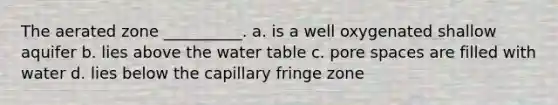 The aerated zone __________. a. is a well oxygenated shallow aquifer b. lies above the water table c. pore spaces are filled with water d. lies below the capillary fringe zone