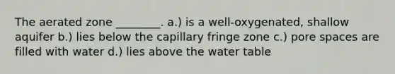 The aerated zone ________. a.) is a well-oxygenated, shallow aquifer b.) lies below the capillary fringe zone c.) pore spaces are filled with water d.) lies above the water table