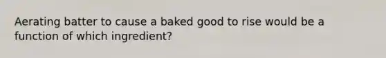 Aerating batter to cause a baked good to rise would be a function of which ingredient?