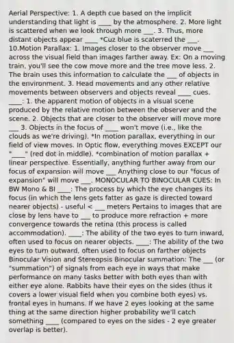Aerial Perspective: 1. A depth cue based on the implicit understanding that light is ____ by the atmosphere. 2. More light is scattered when we look through more ___. 3. Thus, more distant objects appear ____ *Cuz blue is scaterred the ___. 10.Motion Parallax: 1. Images closer to the observer move ___ across the visual field than images farther away. Ex: On a moving train, you'll see the cow move more and the tree move less. 2. The brain uses this information to calculate the ___ of objects in the environment. 3. Head movements and any other relative movements between observers and objects reveal ____ cues. ____: 1. the apparent motion of objects in a visual scene produced by the relative motion between the observer and the scene. 2. Objects that are closer to the observer will move more ___ 3. Objects in the focus of ____ won't move (i.e., like the clouds as we're driving). *In motion parallax, everything in our field of view moves. In Optic flow, everything moves EXCEPT our "____" (red dot in middle). *combination of motion parallax + linear perspective. Essentially, anything further away from our focus of expansion will move ___ Anything close to our "focus of expansion" will move ___. MONOCULAR TO BINOCULAR CUES: In BW Mono & BI ____: The process by which the eye changes its focus (in which the lens gets fatter as gaze is directed toward nearer objects) - useful < ___ meters Pertains to images that are close by lens have to ___ to produce more refraction + more convergence towards the retina (this process is called accommodation). ____: The ability of the two eyes to turn inward, often used to focus on nearer objects. ____: The ability of the two eyes to turn outward, often used to focus on farther objects Binocular Vision and Stereopsis Binocular summation: The ___ (or "summation") of signals from each eye in ways that make performance on many tasks better with both eyes than with either eye alone. Rabbits have their eyes on the sides (thus it covers a lower visual field when you combine both eyes) vs. frontal eyes in humans. If we have 2 eyes looking at the same thing at the same direction higher probability we'll catch something ____ (compared to eyes on the sides - 2 eye greater overlap is better).