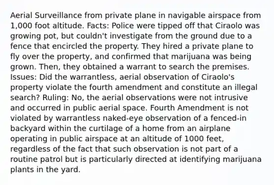 Aerial Surveillance from private plane in navigable airspace from 1,000 foot altitude. Facts: Police were tipped off that Ciraolo was growing pot, but couldn't investigate from the ground due to a fence that encircled the property. They hired a private plane to fly over the property, and confirmed that marijuana was being grown. Then, they obtained a warrant to search the premises. Issues: Did the warrantless, aerial observation of Ciraolo's property violate the fourth amendment and constitute an illegal search? Ruling: No, the aerial observations were not intrusive and occurred in public aerial space. Fourth Amendment is not violated by warrantless naked-eye observation of a fenced-in backyard within the curtilage of a home from an airplane operating in public airspace at an altitude of 1000 feet, regardless of the fact that such observation is not part of a routine patrol but is particularly directed at identifying marijuana plants in the yard.