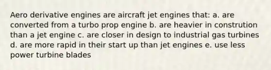 Aero derivative engines are aircraft jet engines that: a. are converted from a turbo prop engine b. are heavier in constrution than a jet engine c. are closer in design to industrial gas turbines d. are more rapid in their start up than jet engines e. use less power turbine blades