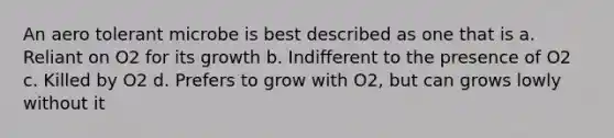 An aero tolerant microbe is best described as one that is a. Reliant on O2 for its growth b. Indifferent to the presence of O2 c. Killed by O2 d. Prefers to grow with O2, but can grows lowly without it