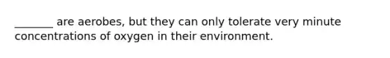_______ are aerobes, but they can only tolerate very minute concentrations of oxygen in their environment.
