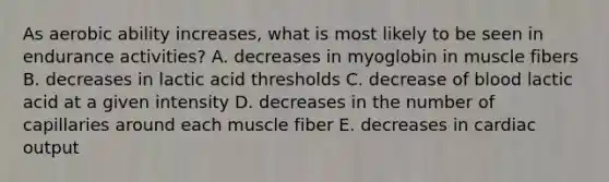 As aerobic ability increases, what is most likely to be seen in endurance activities? A. decreases in myoglobin in muscle fibers B. decreases in lactic acid thresholds C. decrease of blood lactic acid at a given intensity D. decreases in the number of capillaries around each muscle fiber E. decreases in cardiac output