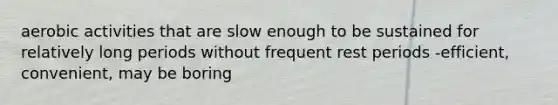 aerobic activities that are slow enough to be sustained for relatively long periods without frequent rest periods -efficient, convenient, may be boring