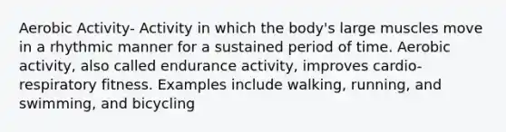 Aerobic Activity- Activity in which the body's large muscles move in a rhythmic manner for a sustained period of time. Aerobic activity, also called endurance activity, improves cardio-respiratory fitness. Examples include walking, running, and swimming, and bicycling