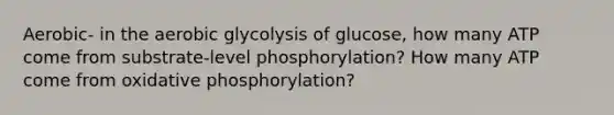 Aerobic- in the aerobic glycolysis of glucose, how many ATP come from substrate-level phosphorylation? How many ATP come from oxidative phosphorylation?