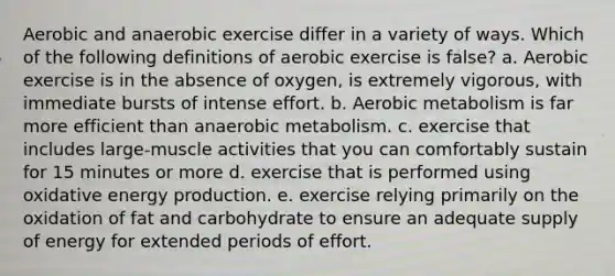 Aerobic and anaerobic exercise differ in a variety of ways. Which of the following definitions of aerobic exercise is false? a. Aerobic exercise is in the absence of oxygen, is extremely vigorous, with immediate bursts of intense effort. b. Aerobic metabolism is far more efficient than anaerobic metabolism. c. exercise that includes large-muscle activities that you can comfortably sustain for 15 minutes or more d. exercise that is performed using oxidative energy production. e. exercise relying primarily on the oxidation of fat and carbohydrate to ensure an adequate supply of energy for extended periods of effort.