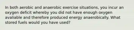 In both aerobic and anaerobic exercise situations, you incur an oxygen deficit whereby you did not have enough oxygen avaliable and therefore produced energy anaerobically. What stored fuels would you have used?