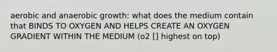 aerobic and anaerobic growth: what does the medium contain that BINDS TO OXYGEN AND HELPS CREATE AN OXYGEN GRADIENT WITHIN THE MEDIUM (o2 [] highest on top)