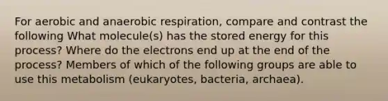 For aerobic and anaerobic respiration, compare and contrast the following What molecule(s) has the stored energy for this process? Where do the electrons end up at the end of the process? Members of which of the following groups are able to use this metabolism (eukaryotes, bacteria, archaea).