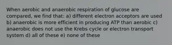 When aerobic and anaerobic respiration of glucose are compared, we find that: a) different electron acceptors are used b) anaerobic is more efficient in producing ATP than aerobic c) anaerobic does not use the <a href='https://www.questionai.com/knowledge/kqfW58SNl2-krebs-cycle' class='anchor-knowledge'>krebs cycle</a> or <a href='https://www.questionai.com/knowledge/kbvjAonm6A-electron-transport-system' class='anchor-knowledge'>electron transport system</a> d) all of these e) none of these