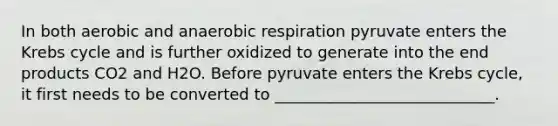 In both aerobic and anaerobic respiration pyruvate enters the Krebs cycle and is further oxidized to generate into the end products CO2 and H2O. Before pyruvate enters the Krebs cycle, it first needs to be converted to ____________________________.