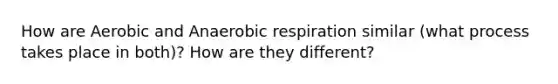 How are Aerobic and Anaerobic respiration similar (what process takes place in both)? How are they different?