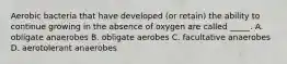 Aerobic bacteria that have developed (or retain) the ability to continue growing in the absence of oxygen are called _____. A. obligate anaerobes B. obligate aerobes C. facultative anaerobes D. aerotolerant anaerobes