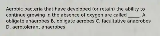 Aerobic bacteria that have developed (or retain) the ability to continue growing in the absence of oxygen are called _____. A. obligate anaerobes B. obligate aerobes C. facultative anaerobes D. aerotolerant anaerobes