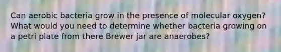 Can aerobic bacteria grow in the presence of molecular oxygen? What would you need to determine whether bacteria growing on a petri plate from there Brewer jar are anaerobes?