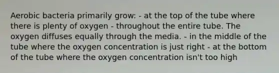 Aerobic bacteria primarily grow: - at the top of the tube where there is plenty of oxygen - throughout the entire tube. The oxygen diffuses equally through the media. - in the middle of the tube where the oxygen concentration is just right - at the bottom of the tube where the oxygen concentration isn't too high