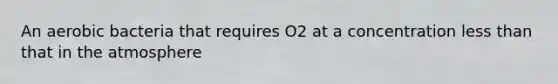 An aerobic bacteria that requires O2 at a concentration less than that in the atmosphere