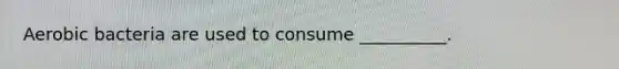 Aerobic bacteria are used to consume __________.