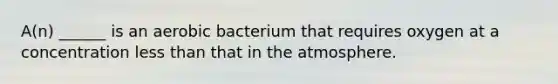 A(n) ______ is an aerobic bacterium that requires oxygen at a concentration less than that in the atmosphere.