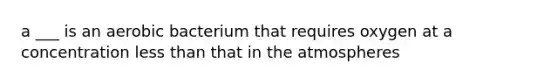 a ___ is an aerobic bacterium that requires oxygen at a concentration less than that in the atmospheres