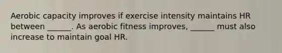 Aerobic capacity improves if exercise intensity maintains HR between ______. As aerobic fitness improves, ______ must also increase to maintain goal HR.