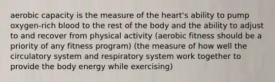 aerobic capacity is the measure of the heart's ability to pump oxygen-rich blood to the rest of the body and the ability to adjust to and recover from physical activity (aerobic fitness should be a priority of any fitness program) (the measure of how well the circulatory system and respiratory system work together to provide the body energy while exercising)