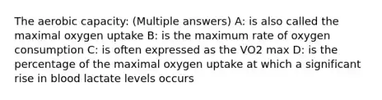 The aerobic capacity: (Multiple answers) A: is also called the maximal oxygen uptake B: is the maximum rate of oxygen consumption C: is often expressed as the VO2 max D: is the percentage of the maximal oxygen uptake at which a significant rise in blood lactate levels occurs