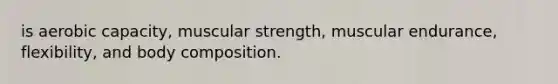 is aerobic capacity, muscular strength, muscular endurance, flexibility, and body composition.