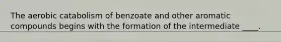 The aerobic catabolism of benzoate and other aromatic compounds begins with the formation of the intermediate ____.