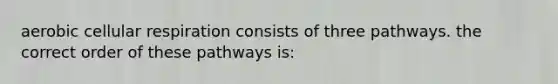 aerobic cellular respiration consists of three pathways. the correct order of these pathways is: