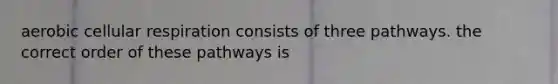 aerobic cellular respiration consists of three pathways. the correct order of these pathways is